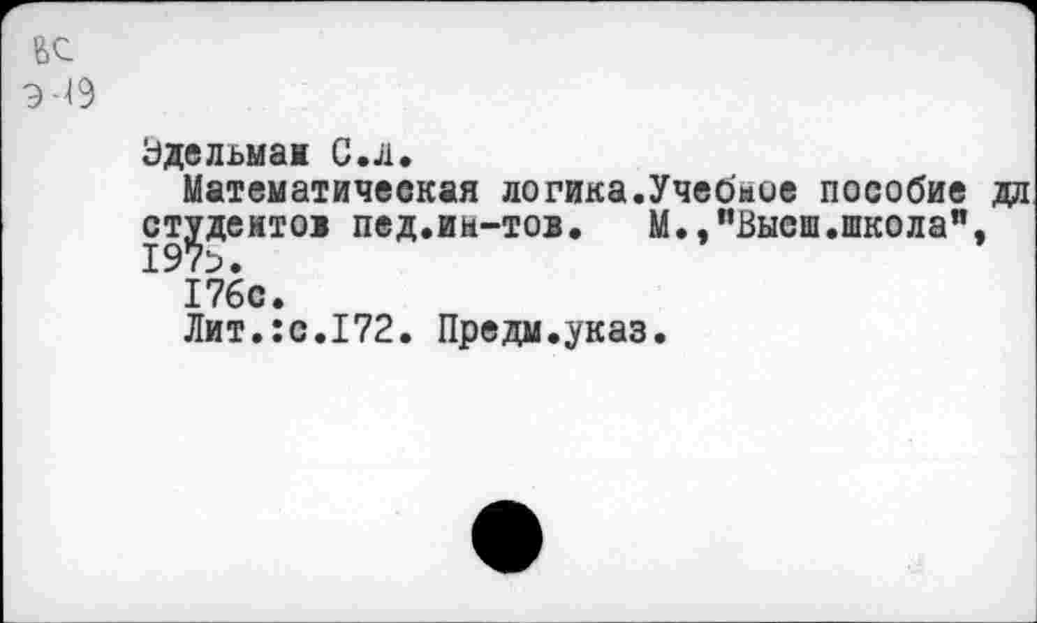 ﻿Эдельман С. л.
Математическая логика.Учебмое пособие дл студентов пед.иы-тов. М.,"Высш.школа", 176с.
Лит.:с.172. Предм.указ.